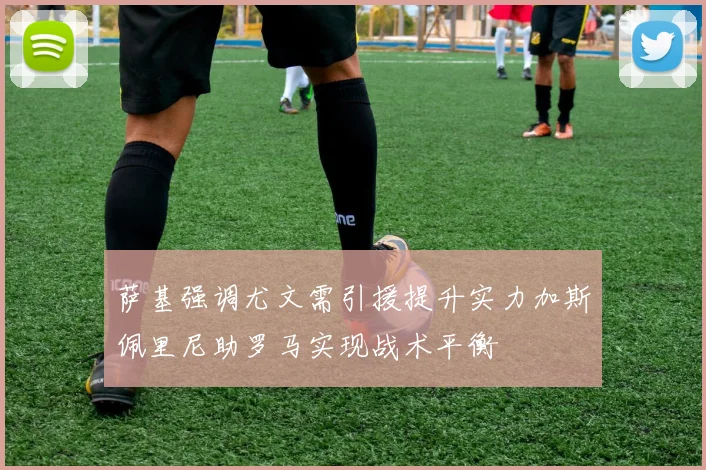 萨基强调尤文需引援提升实力加斯佩里尼助罗马实现战术平衡