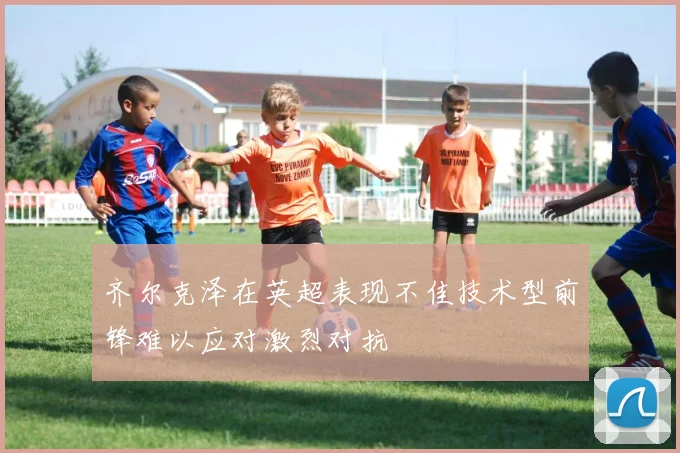 齐尔克泽在英超表现不佳技术型前锋难以应对激烈对抗