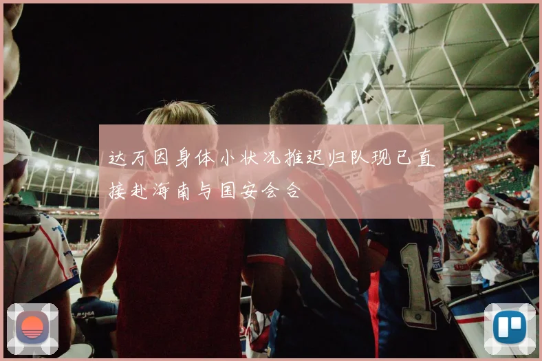 达万因身体小状况推迟归队现已直接赴海南与国安会合