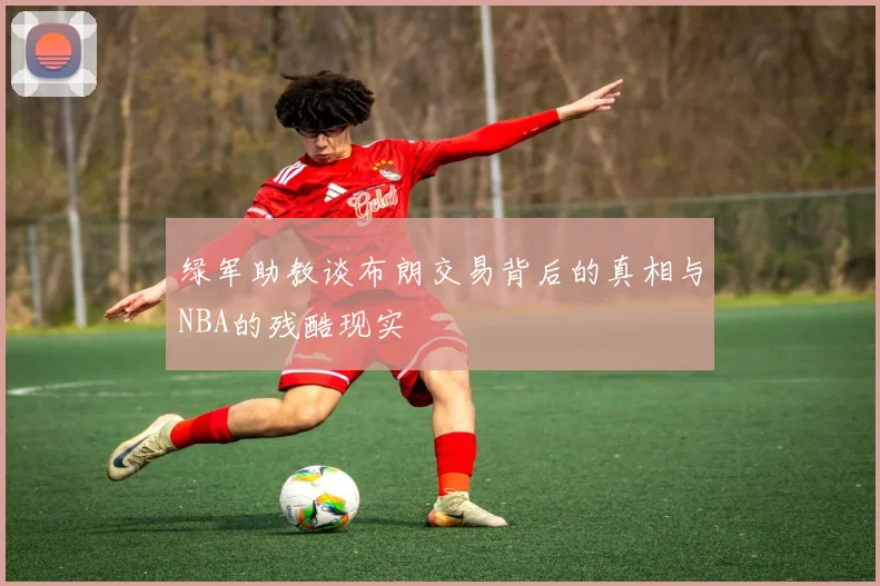 绿军助教谈布朗交易背后的真相与NBA的残酷现实