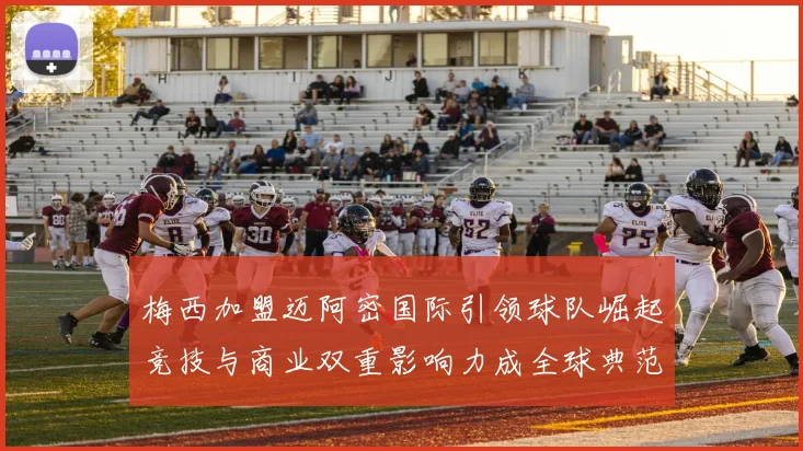 梅西加盟迈阿密国际引领球队崛起竞技与商业双重影响力成全球典范