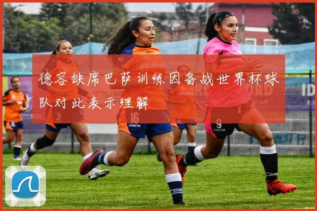 德容缺席巴萨训练因备战世界杯球队对此表示理解