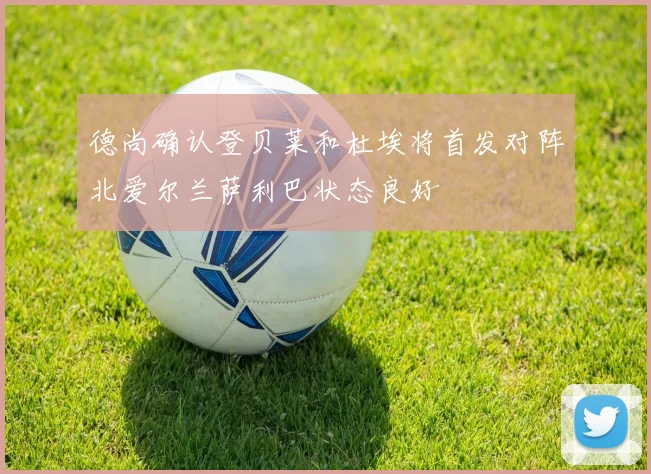 德尚确认登贝莱和杜埃将首发对阵北爱尔兰萨利巴状态良好