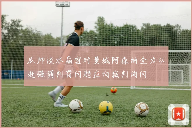 瓜帅谈水晶宫对曼城阿森纳全力以赴强调判罚问题应向裁判询问