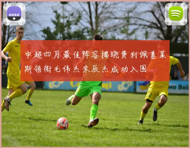 中超四月最佳阵容揭晓费利佩基莱斯领衔毛伟杰朱辰杰成功入围