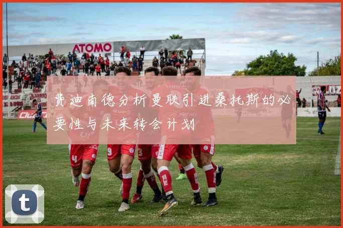 费迪南德分析曼联引进桑托斯的必要性与未来转会计划