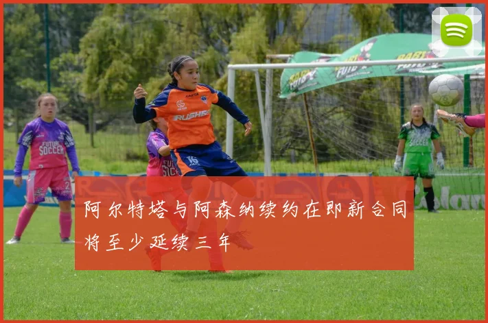 阿尔特塔与阿森纳续约在即新合同将至少延续三年