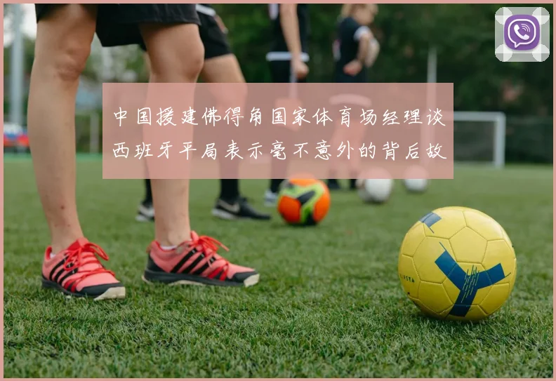 中国援建佛得角国家体育场经理谈西班牙平局表示毫不意外的背后故事