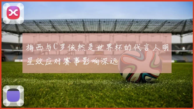 梅西与C罗依然是世界杯的代言人明星效应对赛事影响深远