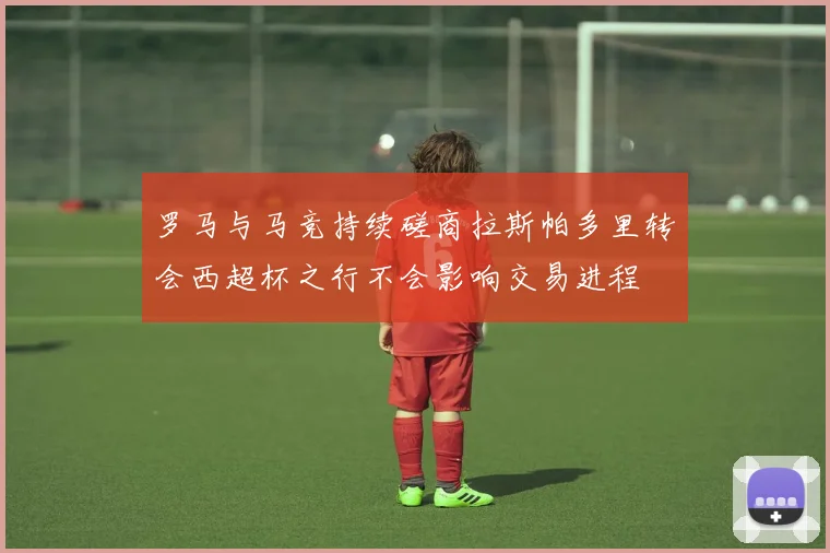 罗马与马竞持续磋商拉斯帕多里转会西超杯之行不会影响交易进程
