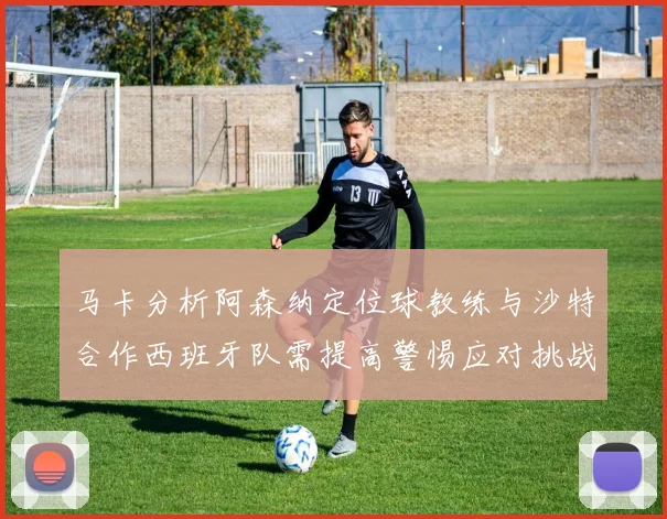 马卡分析阿森纳定位球教练与沙特合作西班牙队需提高警惕应对挑战