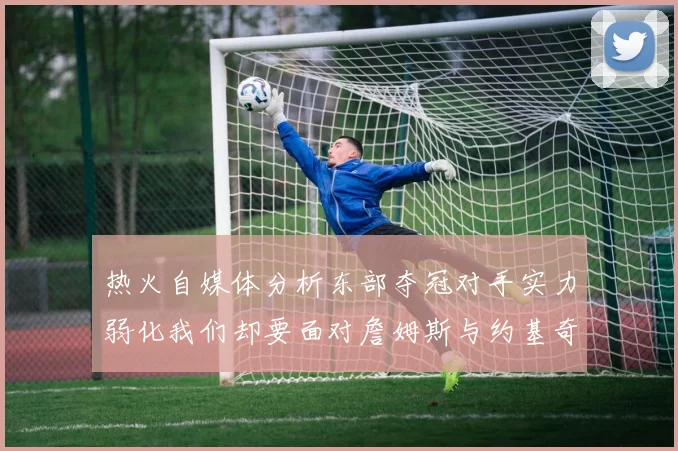 热火自媒体分析东部夺冠对手实力弱化我们却要面对詹姆斯与约基奇的挑战