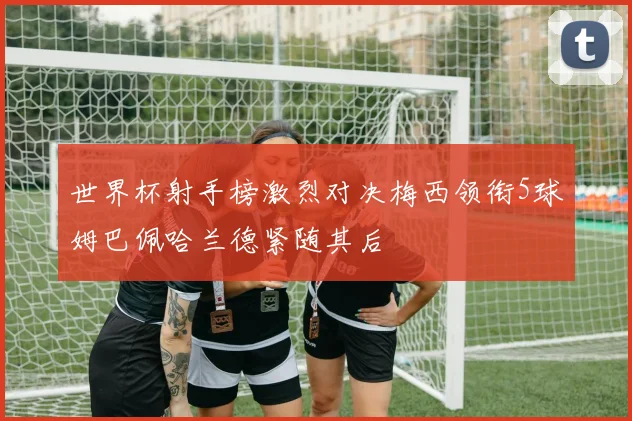 世界杯射手榜激烈对决梅西领衔5球姆巴佩哈兰德紧随其后