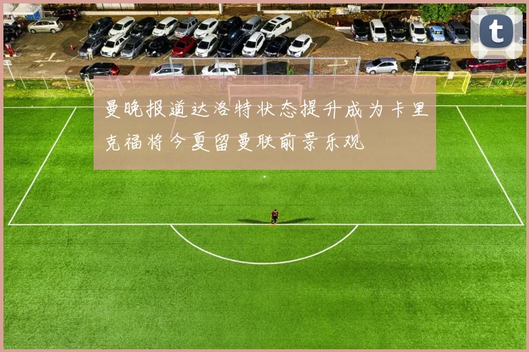 曼晚报道达洛特状态提升成为卡里克福将今夏留曼联前景乐观