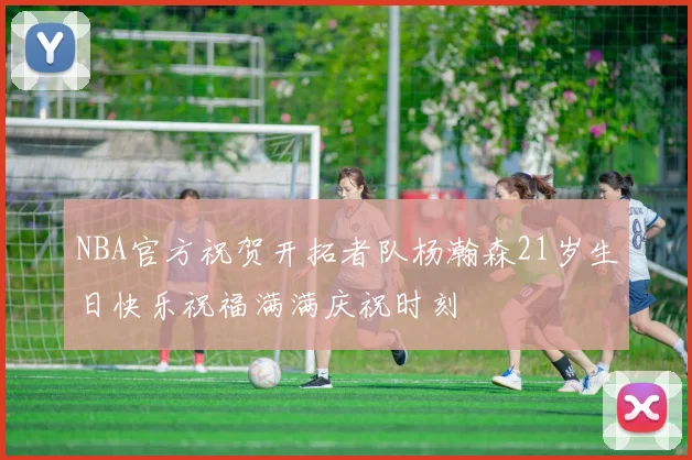 NBA官方祝贺开拓者队杨瀚森21岁生日快乐祝福满满庆祝时刻