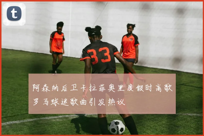 阿森纳后卫卡拉菲奥里度假时高歌罗马球迷歌曲引发热议