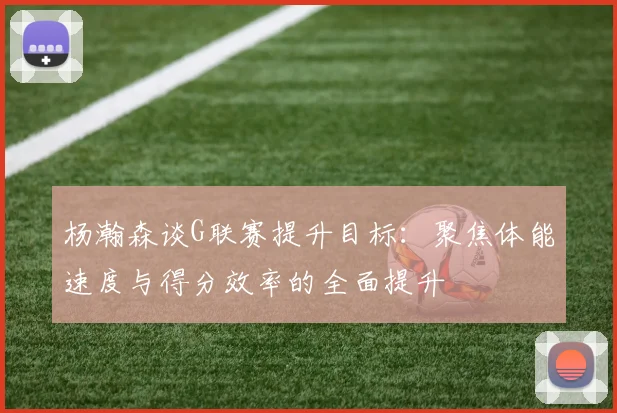 杨瀚森谈G联赛提升目标：聚焦体能速度与得分效率的全面提升